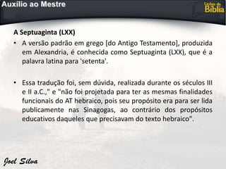A Septuaginta (LXX)
• A versão padrão em grego [do Antigo Testamento], produzida
em Alexandria, é conhecida como Septuaginta (LXX), que é a
palavra latina para 'setenta'.
• Essa tradução foi, sem dúvida, realizada durante os séculos III
e II a.C.," e "não foi projetada para ter as mesmas finalidades
funcionais do AT hebraico, pois seu propósito era para ser lida
publicamente nas Sinagogas, ao contrário dos propósitos
educativos daqueles que precisavam do texto hebraico".
 