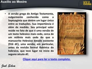 • A versão grega do Antigo Testamento,
vulgarmente conhecida como a
Septuaginta que detém um lugar único
entre as traduções. Sua importância é
além de medida. Seu principal valor
reside no fato de que é uma versão de
um texto hebraico mais cedo, cerca de
um milênio mais cedo do que o
manuscrito Hebraico datado existente
(916 dC), uma versão, em particular,
antes da revisão formal Rabínica do
hebraico, que teve lugar no início do
seguno século dC.
Clique aqui para ler o texto completo.
 