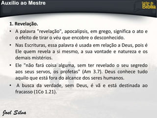 1. Revelação.
• A palavra "revelação", apocalipsis, em grego, significa o ato e
o efeito de tirar o véu que encobre o desconhecido.
• Nas Escrituras, essa palavra é usada em relação a Deus, pois é
Ele quem revela a si mesmo, a sua vontade e natureza e os
demais mistérios.
• Ele "não fará coisa alguma, sem ter revelado o seu segredo
aos seus servos, os profetas" (Am 3.7). Deus conhece tudo
aquilo que está fora do alcance dos seres humanos.
• A busca da verdade, sem Deus, é vã e está destinada ao
fracasso (1Co 1.21).
 