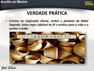 VERDADE PRÁTICA
• Cremos na inspiração divina, verbal e plenária da Bíblia
Sagrada, única regra infalível de fé e prática para a vida e o
caráter cristão.
 