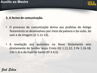 3. A forma de comunicação.
• O processo de comunicação divina aos profetas do Antigo
Testamento se desenvolveu por meio da palavra e da visão, do
som e da imagem (Jr 1.11-13).
• A revelação aos apóstolos no Novo Testamento veio
diretamente do Senhor Jesus Cristo (Gl 1.11,12; 2 Pe 1.16-18;
13o 1.3) e do Espírito Santo (Ef 3.4,5).
 