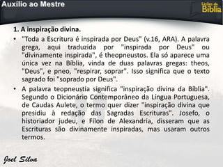 1. A inspiração divina.
• "Toda a Escritura é inspirada por Deus" (v.16, ARA). A palavra
grega, aqui traduzida por "inspirada por Deus" ou
"divinamente inspirada", é theopneustos. Ela só aparece uma
única vez na Bíblia, vinda de duas palavras gregas: theos,
"Deus", e pneo, "respirar, soprar". Isso significa que o texto
sagrado foi "soprado por Deus".
• A palavra teopneustia significa "inspiração divina da Bíblia".
Segundo o Dicionário Contemporâneo da Língua Portuguesa,
de Caudas Aulete, o termo quer dizer "inspiração divina que
presidiu à redação das Sagradas Escrituras". Josefo, o
historiador judeu, e Fílon de Alexandria, disseram que as
Escrituras são divinamente inspiradas, mas usaram outros
termos.
 