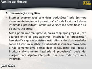 2. Uma avaliação exegética.
• Estamos acostumados com duas traduções: "toda Escritura
divinamente inspirada é proveitosa" e "toda Escritura é divina
inspirada e proveitosa". Ambas as versões são permitidas à luz
da gramática grega.
• Mas a primeira é mais precisa, pois a conjunção grega kai, "e",
aparece entre os dois adjetivos "inspirada" e "proveitosa".
Isso significa que o apóstolo está afirmando duas verdades
sobre a Escritura, a saber: divinamente inspirada e proveitosa;
e não somente uma dessas duas coisas. Dizer que "toda a
Escritura divinamente inspirada é proveitosa" pode dar
margem para alguém interpretar que nem toda Escritura é
inspirada.
 