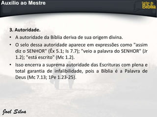 3. Autoridade.
• A autoridade da Bíblia deriva de sua origem divina.
• O selo dessa autoridade aparece em expressões como "assim
diz o SENHOR" (Êx 5.1; Is 7.7); "veio a palavra do SENHOR" (Jr
1.2); "está escrito" (Mc 1.2).
• Isso encerra a suprema autoridade das Escrituras com plena e
total garantia de infalibilidade, pois a Bíblia é a Palavra de
Deus (Mc 7.13; 1Pe 1.23-25).
 