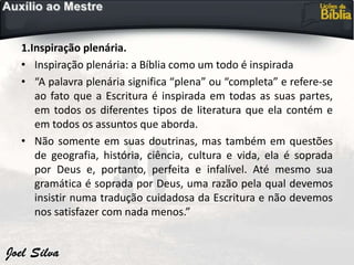1.Inspiração plenária.
• Inspiração plenária: a Bíblia como um todo é inspirada
• “A palavra plenária significa “plena” ou “completa” e refere-se
ao fato que a Escritura é inspirada em todas as suas partes,
em todos os diferentes tipos de literatura que ela contém e
em todos os assuntos que aborda.
• Não somente em suas doutrinas, mas também em questões
de geografia, história, ciência, cultura e vida, ela é soprada
por Deus e, portanto, perfeita e infalível. Até mesmo sua
gramática é soprada por Deus, uma razão pela qual devemos
insistir numa tradução cuidadosa da Escritura e não devemos
nos satisfazer com nada menos.”
 