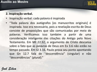 2. Inspiração verbal.
• Inspiração verbal: cada palavra é inspirada
• “Toda palavra dos autógrafos [os manuscritos originais] é
inspirada. Isso era necessário, pois a revelação escrita de Deus
consiste de proposições que são comunicadas por meio de
palavras. Verificamos isso também a partir de uma
consideração inteligente das citações do Antigo pelo Novo
Testamento. Em Mt 22.32, o argumento de Cristo descansa
sobre o fato que as palavras de Deus em Ex 3.6 não estão no
tempo passado. Em Gl 3.16, Paulo prova seu ponto apontando
que Gn 12.7 fala de “descendência” (singular) e não
“descendências” (plural).”
 