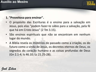 1. "Proveitosa para ensinar".
• O propósito das Escrituras é o ensino para a salvação em
Jesus, pois elas "podem fazer-te sábio para a salvação, pela fé
que há em Cristo Jesus" (2 Tm 3.15).
• São ensinos espirituais que não se encontram em nenhum
lugar do mundo.
• A Bíblia revela os mistérios do passado como a criação, os do
futuro como a vinda de Jesus, os decretos eternos de Deus, os
segredos do coração humano e as coisas profundas de Deus
(Gn 2.1-4; Is 46.10; Lc 21.25-28).
 