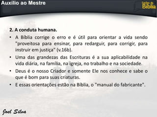 2. A conduta humana.
• A Bíblia corrige o erro e é útil para orientar a vida sendo
"proveitosa para ensinar, para redarguir, para corrigir, para
instruir em justiça" (v.16b).
• Uma das grandezas das Escrituras é a sua aplicabilidade na
vida diária, na família, na igreja, no trabalho e na sociedade.
• Deus é o nosso Criador e somente Ele nos conhece e sabe o
que é bom para suas criaturas.
• E essas orientações estão na Bíblia, o "manual do fabricante".
 
