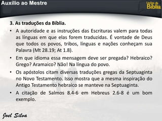 3. As traduções da Bíblia.
• A autoridade e as instruções das Escrituras valem para todas
as línguas em que elas forem traduzidas. É vontade de Deus
que todos os povos, tribos, línguas e nações conheçam sua
Palavra (Mt 28.19; At 1.8).
• Em que idioma essa mensagem deve ser pregada? Hebraico?
Grego? Aramaico? Não! Na língua do povo.
• Os apóstolos citam diversas traduções gregas da Septuaginta
no Novo Testamento. Isso mostra que a mesma inspiração do
Antigo Testamento hebraico se manteve na Septuaginta.
• A citação de Salmos 8.4-6 em Hebreus 2.6-8 é um bom
exemplo.
 