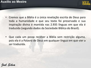 • Cremos que a Bíblia é a única revelação escrita de Deus para
toda a humanidade e que seu texto foi preservado e sua
inspiração divina é mantida nas 2.935 línguas em que ela é
traduzida (segundo dados da Sociedade Bíblica do Brasil).
• Que cada um possa receber a Bíblia sem restrição alguma,
pois ela é a Palavra de Deus em qualquer língua em que vier a
ser traduzida.
 