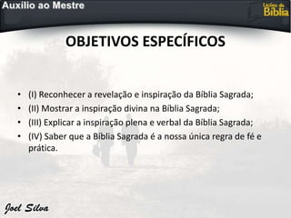 OBJETIVOS ESPECÍFICOS
• (I) Reconhecer a revelação e inspiração da Bíblia Sagrada;
• (II) Mostrar a inspiração divina na Bíblia Sagrada;
• (III) Explicar a inspiração plena e verbal da Bíblia Sagrada;
• (IV) Saber que a Bíblia Sagrada é a nossa única regra de fé e
prática.
 