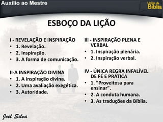 ESBOÇO DA LIÇÃO
I - REVELAÇÃO E INSPIRAÇÃO
• 1. Revelação.
• 2. Inspiração.
• 3. A forma de comunicação.
II-A INSPIRAÇÃO DIVINA
• 1. A inspiração divina.
• 2. Uma avaliação exegética.
• 3. Autoridade.
Ill - INSPIRAÇÃO PLENA E
VERBAL
• 1. Inspiração plenária.
• 2. Inspiração verbal.
IV - ÚNICA REGRA INFALÍVEL
DE FÉ E PRÁTICA
• 1. "Proveitosa para
ensinar".
• 2. A conduta humana.
• 3. As traduções da Bíblia.
 