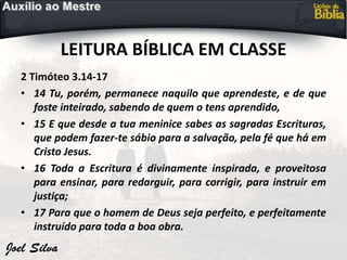 LEITURA BÍBLICA EM CLASSE
2 Timóteo 3.14-17
• 14 Tu, porém, permanece naquilo que aprendeste, e de que
foste inteirado, sabendo de quem o tens aprendido,
• 15 E que desde a tua meninice sabes as sagradas Escrituras,
que podem fazer-te sábio para a salvação, pela fé que há em
Cristo Jesus.
• 16 Toda a Escritura é divinamente inspirada, e proveitosa
para ensinar, para redarguir, para corrigir, para instruir em
justiça;
• 17 Para que o homem de Deus seja perfeito, e perfeitamente
instruído para toda a boa obra.
 
