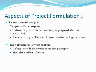 Aspects of Project Formulation(2)
 Techno economic analysis:
Categorized into two parts:
 Techno analysis: looks into adequacy of proposed plant and
equipment.
 Economic analysis: The size of project and technology to be used.
 Project design and Network analysis:
 Defines individual activities comprising a project.
 Identifies the flow of events.
 