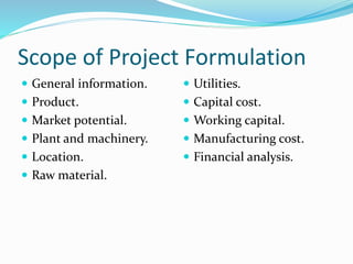 Scope of Project Formulation
 General information.
 Product.
 Market potential.
 Plant and machinery.
 Location.
 Raw material.
 Utilities.
 Capital cost.
 Working capital.
 Manufacturing cost.
 Financial analysis.
 