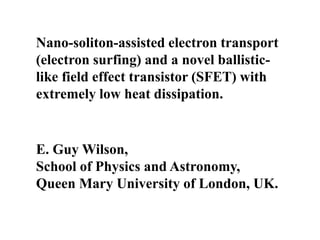 Nano-soliton-assisted electron transport
(electron surfing) and a novel ballistic-
like field effect transistor (SFET) with
extremely low heat dissipation.
E. Guy Wilson,
School of Physics and Astronomy,
Queen Mary University of London, UK.
 