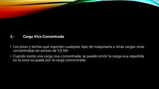 2.- Carga Viva Concentrada
• Los pisos y techos que soporten cualquier tipo de maquinaria u otras cargas vivas
concentradas en exceso de 5,0 kN
• Cuando exista una carga viva concentrada, se puede omitir la carga viva repartida
en la zona ocupada por la carga concentrada.
 
