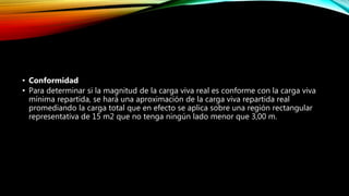 • Conformidad
• Para determinar si la magnitud de la carga viva real es conforme con la carga viva
mínima repartida, se hará una aproximación de la carga viva repartida real
promediando la carga total que en efecto se aplica sobre una región rectangular
representativa de 15 m2 que no tenga ningún lado menor que 3,00 m.
 