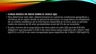 • CARGA BÁSICA DE NIEVE SOBRE EL SUELO (QS)
• Para determinar este valor, deberá tomarse en cuenta las condiciones geográficas y
climáticas de la región donde se ubicará la estructura. La carga básica se establecerá
de un análisis estadístico de la información disponible en la zona, para un período
medio de retorno de 50 años (probabilidad anual del 2% de ser excedida).
• El valor mínimo de la carga básica de nieve sobre el suelo (QS) será de 0,40 kPa
(40kgf/m²) que equivalen a 0,40 m de nieve fresca (peso específico de 1 kN/m³ (100
kgf/m³)) o a 0,20 m de nieve compactada (peso específico de 2 kN/m³ (200 kgf/m³)).
 