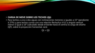 • CARGA DE NIEVE SOBRE LOS TECHOS (Qt)
• Para techos a una o dos aguas con inclinaciones menores o iguales a 15° (pendiente
≤ 27%) y para techos curvos con una relación flecha/luz ≤ 0,1 o ángulo vertical
menor o igual a 10° (calculado desde el borde hasta el centro) la carga de diseño
(QT), sobre la proyección horizontal, será:
Qt = QS
 