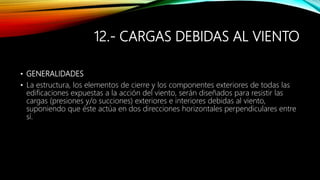 12.- CARGAS DEBIDAS AL VIENTO
• GENERALIDADES
• La estructura, los elementos de cierre y los componentes exteriores de todas las
edificaciones expuestas a la acción del viento, serán diseñados para resistir las
cargas (presiones y/o succiones) exteriores e interiores debidas al viento,
suponiendo que éste actúa en dos direcciones horizontales perpendiculares entre
sí.
 