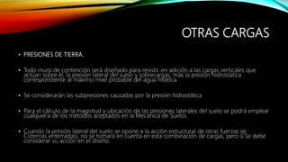 OTRAS CARGAS
• PRESIONES DE TIERRA.
• Todo muro de contención será diseñado para resistir, en adición a las cargas verticales que
actúan sobre él, la presión lateral del suelo y sobrecargas, más la presión hidrostática
correspondiente al máximo nivel probable del agua freática.
• Se considerarán las subpresiones causadas por la presión hidrostática
• Para el cálculo de la magnitud y ubicación de las presiones laterales del suelo se podrá emplear
cualquiera de los métodos aceptados en la Mecánica de Suelos.
• Cuando la presión lateral del suelo se opone a la acción estructural de otras fuerzas (ej.
Cisternas enterradas), no se tomará en cuenta en esta combinación de cargas, pero sí se debe
considerar su acción en el diseño.
 