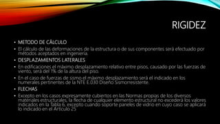 RIGIDEZ
• METODO DE CÁLCULO
• El cálculo de las deformaciones de la estructura o de sus componentes será efectuado por
métodos aceptados en ingeniería.
• DESPLAZAMIENTOS LATERALES
• En edificaciones el máximo desplazamiento relativo entre pisos, causado por las fuerzas de
viento, será del 1% de la altura del piso.
• En el caso de fuerzas de sismo el máximo desplazamiento será el indicado en los
numerales pertinentes de la NTE E.030 Diseño Sismorresistente.
• FLECHAS
• Excepto en los casos expresamente cubiertos en las Normas propias de los diversos
materiales estructurales, la flecha de cualquier elemento estructural no excederá los valores
indicados en la Tabla 6, excepto cuando soporte paneles de vidrio en cuyo caso se aplicará
lo indicado en el Artículo 25
 