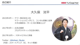2
自己紹介
大久保 洸平
2015年4月～：ヤフー株式会社入社
ヤフーショッピングにて、コンサル営業に従事
大手企業担当・サービスEC事業立上げ
2017年4月～：広告企画部
プログラマティック広告の導入
2017年10月～：YJキャピタルに参画
Twitter：@Koheei_Okubo
（内容：スタートアップ、EC、ネット関連）
 