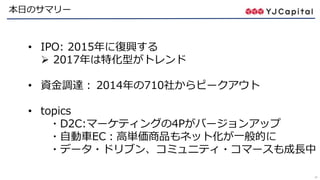 47
本日のサマリー
• IPO: 2015年に復興する
 2017年は特化型がトレンド
• 資金調達： 2014年の710社からピークアウト
• topics
・D2C:マーケティングの4Pがバージョンアップ
・自動車EC：高単価商品もネット化が一般的に
・データ・ドリブン、コミュニティ・コマースも成長中
 