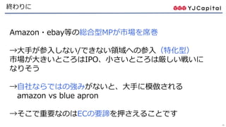 48
終わりに
Amazon・ebay等の総合型MPが市場を席巻
→大手が参入しない/できない領域への参入（特化型）
市場が大きいところはIPO、小さいところは厳しい戦いに
なりそう
→自社ならではの強みがないと、大手に模倣される
amazon vs blue apron
→そこで重要なのはECの要諦を押さえることです
 
