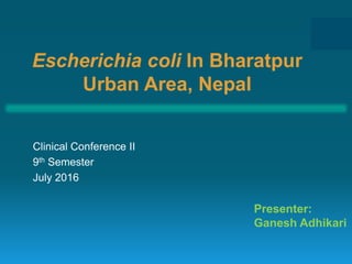 Escherichia coli In Bharatpur
Urban Area, Nepal
Clinical Conference II
9th Semester
July 2016
Presenter:
Ganesh Adhikari
 