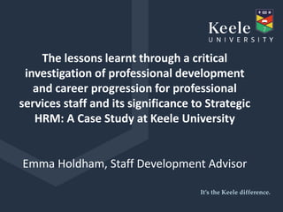 It’s the Keele difference.
The lessons learnt through a critical
investigation of professional development
and career progression for professional
services staff and its significance to Strategic
HRM: A Case Study at Keele University
Emma Holdham, Staff Development Advisor
 