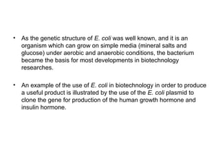 • As the genetic structure of E. coli was well known, and it is an
organism which can grow on simple media (mineral salts and
glucose) under aerobic and anaerobic conditions, the bacterium
became the basis for most developments in biotechnology
researches.
• An example of the use of E. coli in biotechnology in order to produce
a useful product is illustrated by the use of the E. coli plasmid to
clone the gene for production of the human growth hormone and
insulin hormone.
 