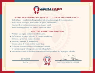 SOCIAL MEDIA EMERGENTI: SNAPCHAT, TELEGRAM, WHATSAPP ed ALTRI
Individuare i social di nicchia più adatti alla propria strategia di comunicazione;
Utilizzare le principali  funzionalità di questi social media;
Adattare la propria comunicazione a ciascun social;
Favorire l’engagement e la viralità sui diversi social. 
CONTENT MARKETING & BLOGGING
Profilare la propria audience di riferimento;
Definire una strategia integrata di content marketing;
Definire e gestire un piano editoriale;
Impostare strategie di Storytelling;
Gestire azioni di visual content marketing;
Utilizzare strumenti di creazione di visual content;
Creare immagini, video promozionali, infografiche;
Individuare i canali di distribuzione dei contenuti più adatti per la propria azienda;
DATA RAPPRESENTANTE LEGALE
20/04/2018
 