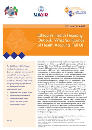 TECHNICAL BRIEF
The USAID-funded HSFR/HFG project
provides technical assistance to the
Government of Ethiopia to implement and
scale-up health care financing reforms
across the country. The goal is to increase
access to and utilization of health services
through improved quality of health care
and reduced financial barriers.  
Project objectives are to:
•	 Improve the quality of health services
•	 Improve access to health services
•	 Improve governance of health
insurance and health services
•	 Improve program learning
Ethiopia has made important strides toward improving the health status of
its population as well as in advancing health sector strategies and health care
financing (HCF) reforms.The 20-year national Health Sector Development
Program (HSDP), implemented in four five-year plans, began in 1997 and
was completed in 2015.1
As a policy implementation document, it guided
the development of subnational plans and set the overarching framework
under which the health sector operated, including principles of government
leadership, responsiveness to community health needs, and comprehensive
coverage of priority health sector issues. Implementation of the Health
SectorTransformation Plan (HSTP) began in 2015/16, with ambitious goals
to improve equity, coverage, and utilization of essential health services;
improve quality of health care; and enhance the implementation capacity of
the health sector at all levels of the system.2
To support HCF reform under
these comprehensive plans, Ethiopia has also implemented an HCF strategy.
The strategy articulated several HCF reforms to increase funding for health,
enhance efficiency in the use of available resources, improve the quality and
coverage of health services, ensure equity, and promote sustainability.3
A
revised strategy, for 2017–2025,4
builds upon the successes and challenges of
its predecessor in accelerating Ethiopia’s progress toward attaining universal
health coverage through primary health care.The revised strategy is being
used to develop planning and other documents though it has not yet been
formally endorsed by the Council of Ministers. It is intended to lead to
sustainable HCF that will enable the provision of proven essential health
services to all segments of the population, without them incurring financial
hardship in accessing services.
1
Federal Democratic Republic of Ethiopia Ministry of Health. October 2010. Health Sector Development
Program IV 2010/11-2014/15 Final Draft. Addis Ababa.
2
Federal Democratic Republic of Ethiopia Ministry of Health. October 2015. Health Sector
Transformation Plan (HSTP) 2015/16-2019/20 (2008-2012 EFY) Addis Ababa.
3
Federal Democratic Republic of Ethiopia Ministry of Health. 1998. Ethiopia Health Care Financing
Strategy. Addis Ababa.
4
Federal Democratic Republic of Ethiopia Ministry of Health. 2017. Health Care Financing Strategy 2017-
2025. Addis Ababa.
Ethiopia’s Health Financing
Outlook: What Six Rounds
of Health Accounts Tell Us
June 2018
 