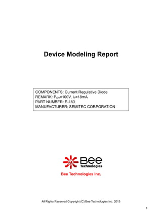 All Rights Reserved Copyright (C) Bee Technologies Inc. 2015
1
Device Modeling Report
Bee Technologies Inc.
COMPONENTS: Current Regulative Diode
REMARK: POV=100V, IP=18mA
PART NUMBER: E-183
MANUFACTURER: SEMITEC CORPORATION
 