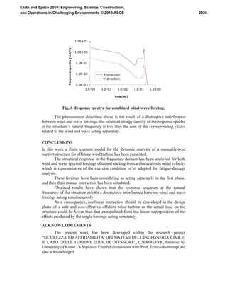 1.0E-03
1.0E-02
1.0E-01
1.0E+00
1.0E+01
1.E-04 1.E-03 1.E-02 1.E-01 1.E+00
freq [Hz]
Responsespectra[m2/Hz]
X direction
Y direction
Fig. 6 Response spectra for combined wind-wave forcing.
The phenomenon described above is the result of a destructive interference
between wind and wave forcings: the resultant energy density of the response spectra
at the structure’s natural frequency is less than the sum of the corresponding values
related to the wind and wave acting separately.
CONCLUSIONS
In this work a finite element model for the dynamic analysis of a monopile-type
support structure for offshore wind turbine has been presented.
The structural response in the frequency domain has been analyzed for both
wind and wave spectral forcings obtained starting from a characteristic wind velocity
which is representative of the exercise condition to be adopted for fatigue-damage
analysis.
These forcings have been considering as acting separately in the first phase,
and then their mutual interaction has been simulated.
Obtained results have shown that the response spectrum at the natural
frequency of the structure exhibit a destructive interference between wind and wave
forcings acting simultaneously.
As a consequence, nonlinear interaction should be considered in the design
phase of a safe and cost-effective offshore wind turbine as the actual load on the
structure could be lower than that extrapolated from the linear superposition of the
effects produced by the single forcings acting separately.
ACKNOWLEDGEMENTS
The present work has been developed within the research project
“SICUREZZA ED AFFIDABILITA' DEI SISTEMI DELL'INGEGNERIA CIVILE:
IL CASO DELLE TURBINE EOLICHE OFFSHORE", C26A08EFYR, financed by
University of Rome La Sapienza Fruitful discussions with Prof. Franco Bontempi are
also acknowledged
2025
Earth and Space 2010: Engineering, Science, Construction,
and Operations in Challenging Environments © 2010 ASCE
 