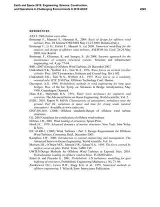 REFERENCES
APAT. 2006 Italian wave atlas.
Bontempi F., Manenti S., Gkoumas K.. 2009. Basis of design for offshore wind
turbines. Proc. Of Seminar OWEMES May 21-23 2009, Brindisi (Italy).
Bontempi F., Li H., Petrini F., Manenti S.. (a) 2008. Numerical modelling for the
analysis and design of offshore wind turbines, ASEM’08 Int. Conf. 26-28 May
2008, Jeju (Korea).
Bontempi, F., Gkoumas, K. and Arangio, S.. (b) 2008. Systemic approach for the
maintenance of complex structural systems. Structure and infrastructure
engineering, vol. 4; pp. 77-94.
BSH. (2007) Design of Offshore Wind Turbines, 20 December 2007.
Chakrabarti S.K., Wolbert A.L., Tam W.A.. 1976. Wave forces on vertical circular
cylinder. Proc. ASCE (waterways, Harbours and Coastal Eng. Div.) 102.
Chakrabarti S.K., Tam W.A., Wolbert A.L.. 1975. Wave forces on a randomly
oriented tube. OTC 2190 Proc. Offshore Technology Conf. Huston.
Davenport, A.G.. 1998. Probabilistic methods in wind engineering for long span
bridges, Proc. of the Int. Symp. on Advances in Bridge Aerodynamics, May
1998, Copenhagen, Denmark.
Dean R.G., Dalrymple R.A.. 1991. Water wave mechanics for engineers and
scientists. The Advanced Series on Ocean Engineering. World scientific, Vol. 2.
ESDU. 2001. Report N. 86010: Characteristic of atmospheric turbulence near the
ground. Part III: variations in space and time for strong winds (neutral
atmosphere). Available at www.esdu.com.
DNV-OS-J101. (2004) Offshore standards-Design of offshore wind turbine
structures.
GL. 2005 Guidelines for certification of offshore wind turbines.
Holmes, J.D., 2001. Wind loading of structures, Spoon Press.
Hooft J.C.. 1978. Advanced dynamics of marine structures. New York: John Wiley
& Sons.
IEC 61400-3. (2005) Wind Turbines - Part 3: Design Requirements for Offshore
Wind Turbines, Committee Draft, December 2005.
Kamphuis J.W.. 2000. Introduction to coastal engineering and management. The
Advanced Series on Ocean Engineering. World scientific, Vol. 16.
Morison J.R., O’Brien M.P., Johnson J.W., Schaaf S.A.. 1950. The force exerted by
surface waves on piles. Petrol. Trans. AIME 189.
OWTES-Design Methods for Offshore Wind Turbines at Exposed Sites. 2003.
Hydrodynamic loading on offshore wind turbines. TUDelft Editor.
Solari G. and Piccardo G.. 2001. Probabilistic 3-D turbulence modelling for gust
buffeting of structures, Probabilistic Engineering Mechanics, (16), 73–86.
Zienkiewicz O.C., Lewis R.W., Stagg K.G. et al.. 1978. Numerical methods in
offshore engineering. J. Wiley & Sons- Interscience Publication.
2026
Earth and Space 2010: Engineering, Science, Construction,
and Operations in Challenging Environments © 2010 ASCE
 