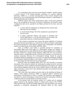 As a consequence these structures can be defined “complex” and this requires
a critical revision of the design procedure according to a systemic approach
(Bontempi, 2008b), i.e. a systemic decomposition of the relevant elements both
physical (e.g. the constituting parts) and environmental related (i.e. identification of
the structural loads and constraints).
Different aspects and various performances under several load conditions
have to be investigated for this type of structures. Referring to all possible system
configurations that can be assumed by the blades and then by the rotor, one need
explicitly:
1. to ensure that the components are designed for the extreme loads
allowing a fair survivability;
2. to assure that the fatigue life of the components is guaranteed for
the service life;
3. to define component stiffness with respect to vibrations and
critical deflections in a way that the behavior of the turbine can
keep under control by a careful matching of stiffness.
In this context an important task concerns the proper definition of nonlinear
interaction between the forcings (e.g. wind and wave) that can influence significantly
the numerical prediction of the dynamic response and, consequently, the durability
and the cost-effectiveness of the turbine (OWTES, 2003).
Since an offshore wind turbine is generally planned for installation in
intermediate depth water (with respect to a representative design wave length), its
dynamic characteristics are fairly different from an offshore platform for oil industry:
the latter usually has a design natural frequency higher than the wave excitation,
while the former is wedged between the wind and wave frequency; so in the last case
nonlinear interaction between the environmental forcings should be properly
considered during the design phase as it can led to a beneficial aerodynamic damping
by lowering the structural stiffness of the turbine’s support: this would lead to both
an increase fatigue life and reduce the cost of the support.
Relevant codes and standards (BSH, DNV, GL, IEC) provides an accurate
description of the analytical methods for estimating the random action by wind and
waves separately; anyway nonlinear interaction phenomena still requires an in depth
and careful investigation with the aim to give reliable estimate of the loads: such an
aspect could play a crucial role in the calculation procedure of economical and safe
offshore wind turbines.
This work is part and continues an early study on the modeling and design of
offshore wind turbines (Bontempi, 2009); its approach follows structural and
performances decomposition in order to organize the qualitative and quantitative
assessment in various sub-problems, which can be faced by sub-models of different
complexity both for structural behavior and load scenarios.
In the present work the dynamic analysis of a turbine and its monopile
support structure in the frequency domain is carried out by means of the ANSYS
finite element model. Initially the loading induced by wind and random waves acting
separately is considered; subsequently the nonlinear effects by their mutual
2015
Earth and Space 2010: Engineering, Science, Construction,
and Operations in Challenging Environments © 2010 ASCE
 
