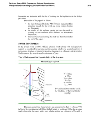 interaction are accounted with the aim of pointing out the implication on the design
procedure.
The outline of the paper is as follow:
• the main features of both the ANSYS finite element and the
analytical models for the wind and wave random forcing
are illustrated;
• the results of the analyses carried out are discussed by
pointing out the nonlinear effect induced by wind-waves
interaction;
• final conclusions concerning the study are then illustrated at
the end of the paper.
MODEL DESCRIPTION
In the present work a 5MW 3-bladed offshore wind turbine with monopile-type
support is considered for carrying out the coupled wind-wave spectral analysis: it
represents a structure of interest for possible planning of an offshore wind farm in the
Mediterranean Sea near the south-eastern cost of Italy.
Tab. 1. Main geometrical characteristics of the structure.
Monopile type support
Z
Y X
Aerodynamic
Fluid-
dynamic
Geotechnical
Foundation
Submerged
Emergent
d
lfound
H
mud line Z
Y X
Z
Y X
Aerodynamic
Fluid-
dynamic
Geotechnical
Foundation
Submerged
Emergent
d
lfound
H
mud line
H = 100m
d=35m
lfound=40m
D =5m
tw=0.05m
Dfound=6m
D = diameter of the tubular tower;
tw = thickness of the tower tubular
member;
The main geometrical characteristics are summarized in Tab. 1: a Vestas-V90
turbine with rotor diameter of 100m; the hub height is positioned 100m above mean
sea level (m.s.l.); the tower, with a steel tubular section, has a diameter of 5m with a
2016
Earth and Space 2010: Engineering, Science, Construction,
and Operations in Challenging Environments © 2010 ASCE
 