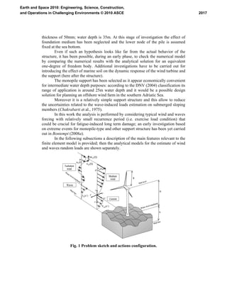 thickness of 50mm; water depth is 35m. At this stage of investigation the effect of
foundation medium has been neglected and the lower node of the pile is assumed
fixed at the sea bottom.
Even if such an hypothesis looks like far from the actual behavior of the
structure, it has been possible, during an early phase, to check the numerical model
by comparing the numerical results with the analytical solution for an equivalent
one-degree of freedom body. Additional investigations have to be carried out for
introducing the effect of marine soil on the dynamic response of the wind turbine and
the support (here after the structure).
The monopile support has been selected as it appear economically convenient
for intermediate water depth purposes: according to the DNV (2004) classification its
range of application is around 25m water depth and it would be a possible design
solution for planning an offshore wind farm in the southern Adriatic Sea.
Moreover it is a relatively simple support structure and this allow to reduce
the uncertainties related to the wave-induced loads estimation on submerged sloping
members (Chakrabarti et al., 1975).
In this work the analysis is performed by considering typical wind and waves
forcing with relatively small recurrence period (i.e. exercise load condition) that
could be crucial for fatigue-induced long term damage; an early investigation based
on extreme events for monopile-type and other support structure has been yet carried
out in Bontempi (2008a).
In the following subsections a description of the main features relevant to the
finite element model is provided; then the analytical models for the estimate of wind
and waves random loads are shown separately.
z
y
x,x’
z’
y’
W
ater level (medium)
Mud line
Waves
Medium
wind
Current
P
(t)vP
(t)wP
(t)uP
Turbulent
wind Vm(zP)
P
Water level (medium)
Mud line
Hub level
R
H
h
vw(z’)
Vcur(z’)
z
y
z
y
x,x’
z’
y’
x,x’
z’
y’
W
ater level (medium)
Mud line
Waves
Medium
wind
Current
P
(t)vP
(t)wP
(t)uP
P
(t)vP
(t)wP
(t)uP
Turbulent
wind Vm(zP)
P
Water level (medium)
Mud line
Hub level
R
H
h
vw(z’)
Vcur(z’)
Fig. 1 Problem sketch and actions configuration.
2017
Earth and Space 2010: Engineering, Science, Construction,
and Operations in Challenging Environments © 2010 ASCE
 