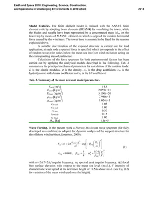 Model Features. The finite element model is realized with the ANSYS finite
element code by adopting beam elements (BEAM4) for simulating the tower, while
the blades and nacelle have been represented by a concentrated mass Mtop on the
tower top by means of MASS21 element on which is applied the random horizontal
force caused by the wind trust. The tower base is assumed to be fixed for the reasons
explained above.
A suitable discretization of the exposed structure is carried out for load
application; at each node a spectral force is specified which corresponds to the effect
of random waves (for nodes below the mean sea level) or wind excitation acting on
the corresponding area of pertinence.
Calculation of the force spectrum for both environmental factors has been
carried out by applying the analytical models described in the following. Tab. 2
summarizes the principal mechanical parameters for calculation of the random loads:
E is the elastic modulus, ρ is the density, cD is the drag coefficient, cM is the
hydrodynamic added mass coefficient and cL is the lift coefficient.
Tab. 2. Summary of the most relevant model parameters.
Vm10 [m/s] 14.5
Esteel [kg/m2
] 2.059E+11
Eblade [kg/m2
] 3.100E+20
ρsteel [kg/m3
] 7.980E+3
ρwater [kg/m3
] 1.024E+3
cD hydr 1.05
cM hydr 1.00
cD tow 0.50
cD blade 0.15
cL blade 1.00
Mtop [kg] 1.1E+5
Wave Forcing. In the present work a Pierson-Moskowitz wave spectrum (for fully
developed sea condition) is adopted for dynamic analysis of the support structure for
the offshore wind turbine (Kamphuis, 2000):
4
4
4
5
2
74.0
,
4
5
,0081.0
exp2)(
⎟
⎠
⎞
⎜
⎝
⎛
===
⎥
⎥
⎦
⎤
⎢
⎢
⎣
⎡
⎟⎟
⎠
⎞
⎜⎜
⎝
⎛
−⋅
⋅
=
V
g
g
S
PM
pPMPM
p
PM
PM
β
ωβα
ω
ω
β
ω
α
πωηη
(1)
with ω =2π/T=2π f angular frequency, ωp spectral peak angular frequency, η(t) local
free surface elevation with respect to the mean sea level (m.s.l.), V intensity of
characteristic wind speed at the reference height of 19.5m above m.s.l. (see Eq. (12)
for variation of the mean wind sped over the height).
2018
Earth and Space 2010: Engineering, Science, Construction,
and Operations in Challenging Environments © 2010 ASCE
 