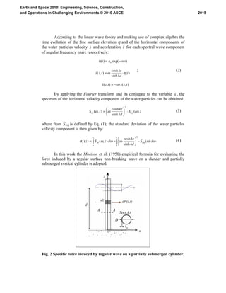 According to the linear wave theory and making use of complex algebra the
time evolution of the free surface elevation η and of the horizontal components of
the water particles velocity x& and acceleration x&& for each spectral wave component
of angular frequency ω are respectively:
),(),(
)(
sinh
cosh
),(
)exp()( 0
tzxitzx
t
kd
kz
tzx
tiat
&&&
&
ω
ηω
ωη
−=
⋅=
−=
; (2)
By applying the Fourier transform and its conjugate to the variable x& , the
spectrum of the horizontal velocity component of the water particles can be obtained:
)(
sinh
cosh
),(
2
ωωω ηηS
kd
kz
zS xx ⋅⎟
⎠
⎞
⎜
⎝
⎛
=&&
; (3)
where from Sηη is defined by Eq. (1); the standard deviation of the water particles
velocity component is then given by:
∫∫
∞∞
⋅⎟
⎠
⎞
⎜
⎝
⎛
==
0
2
0
2
)(
sinh
cosh
),()( ωωωωωσ ηη dS
kd
kz
dzSz xxx &&&
. (4)
In this work the Morison et al. (1950) empirical formula for evaluating the
force induced by a regular surface non-breaking wave on a slender and partially
submerged vertical cylinder is adopted.
d
|z|
z
x
d+z
dF(z,t)dz
A A Sect. A-A
D
tw
d
z
x
dF(z,t)dz
A A
Sect AA
D
tw
Fig. 2 Specific force induced by regular wave on a partially submerged cylinder.
2019
Earth and Space 2010: Engineering, Science, Construction,
and Operations in Challenging Environments © 2010 ASCE
 