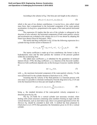 According to the scheme in Fig. 2 the force per unit length on the column is:
),(),(),(),( tzxtzxCtzxCtzdF DI &&&& += (5)
which is the sum of two distinct contributions: i) inertial force, also called virtual
mass force, that is proportional to the horizontal component of the water particle
acceleration; ii) drag force, proportional to the square of the water particle horizontal
velocity.
The expression (5) implies that the axis of the cylinder is orthogonal to the
direction of wave advance; the horizontal components of both water particle velocity
and acceleration are evaluated at the column axis as if it was absent by adopting the
linear wave theory (Dean & Dalrymple, 1991).
The inertia and drag coefficients in Eq. (5) has the following expression for a
cylinder having circular section of diameter D:
DcCCCA
D
cC WDDAMWWMI ρρ
π
ρ
2
1
4
2
=+=+= . (6)
The inertia coefficient is made up of two contribution: the former is due to
hydrodynamic mass and the latter pertains the variation of the pressure gradient
within the accelerating fluid.
The added mass coefficient cM is tabulated for the geometries of technical
interest (Hooft, 1978); the drag coefficient cD is a function of the Reynolds number.
Moreover both coefficients depends also on the Keulegan-Carpenter number defined
as:
DTxKC max
&= , (7)
with maxx& the maximum horizontal component of the water-particle velocity, T is the
wave period and D is the cylinder diameter (Chakrabarti et al., 1976).
Assuming that the velocity of the fluid particles is a Gaussian process with
zero mean it is possible to eliminate nonlinearity from the drag term in Eq. (11)5 and
write the linearized Morison force per unit length as follows:
),(),(
8
),(),( tzxtzCtzxCtzdF xDI
&&& &σ
π
+= , (8)
being x&σ the standard deviation of the water-particle velocity component in x
direction given by Eq. (4).
The Eq. (5) holds for a vertical cylinder (not necessary circular); when
dealing with certain structures containing some members forming an angle with the
vertical direction, such as steel lattice type, there is no general agreement on how the
Morison Eq. should be extended to deal with. A method has been proposed in
Chakrabarti et al. (1975) that generalize the formulation given in (5) for a vertical
cylinder.
2020
Earth and Space 2010: Engineering, Science, Construction,
and Operations in Challenging Environments © 2010 ASCE
 