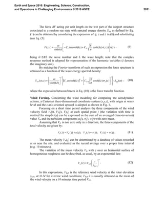 The force dF acting per unit length on the wet part of the support structure
associated to a random sea state with spectral energy density Sηη as defined by Eq.
(1) can be obtained by considering the expression of η, xx &&& and in (8) and substituting
into Eq. (5):
)()()cosh(
8
)cosh(
sinh
),( tzkzCkziC
kd
tzF xDI ησ
π
ω
ω
⎥
⎦
⎤
⎢
⎣
⎡
+−= &
, (9)
being k=2π/L the wave number and L the wave length; note that the complex
response method is adopted for representation of the harmonic variables (i denotes
the imaginary unit).
By making the Fourier transform of such an expression the force spectrum is
obtained as a function of the wave energy spectral density:
[ ] )()()cosh(
8
)cosh(
)sinh(
),(
2
2
2
ωσ
π
ω
ω
ω ηηSzkzCkzC
kd
zS xDIFF ⋅
⎪⎭
⎪
⎬
⎫
⎪⎩
⎪
⎨
⎧
⎥
⎦
⎤
⎢
⎣
⎡
+⎥
⎦
⎤
⎢
⎣
⎡
= &
, (10)
where the expression between braces in Eq. (10) is the force transfer function.
Wind Forcing. Concerning the wind modeling for computing the aerodynamic
actions, a Cartesian three-dimensional coordinate system (x,y,z), with origin at water
level and the z-axis oriented upward is adopted as shown in Fig. 1.
Focusing on a short time period analysis the three components of the wind
velocity field Vx(j), Vy(j), Vz(j) at each spatial point j (the variation with time is
omitted for simplicity) can be expressed as the sum of an averaged (time-invariant)
value Vm and the turbulent components u(j), v(j), w(j) with zero mean.
Assuming that Vm is non zero only in x direction, the three components of the
total velocity are given by:
)()();()();()()( jwjVjvjVjujVjV zymx ==+= . (11)
The mean velocity Vm(j) can be determined by a database of values recorded
at or near the site, and evaluated as the record average over a proper time interval
(e.g. 10 minutes).
The variation of the mean velocity Vm with z over an horizontal surface of
homogeneous roughness can be described, as usual, by an exponential law:
α
⎟⎟
⎠
⎞
⎜⎜
⎝
⎛
=
hub
hubm
z
z
VzV )( . (12)
In this expressions, Vhub is the reference wind velocity at the rotor elevation
zhub, α=0.14 for extreme wind conditions; Vhub it is usually obtained as the mean of
the wind velocity on a 10 minutes time period V10.
2021
Earth and Space 2010: Engineering, Science, Construction,
and Operations in Challenging Environments © 2010 ASCE
 