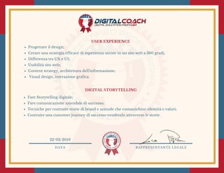 USER EXPERIENCE
Progettare il design;
Creare una strategia efficace di esperienza utente in un sito web a 360 gradi; 
Differenza tra UX e UI;
Usabilità sito web;
Content strategy, architettura dell'informazione;
 Visual design, interazione grafica.
DIGITAL STORYTELLING 
Fare Storytelling digitale;
Fare comunicazione aziendale di successo;
Tecniche per costruire storie di brand e aziende che comunichino identità e valori;
Costruire una customer journey di successo vendendo attraverso le storie.
DATA RAPPRESENTANTE LEGALE
22/02/2019
 