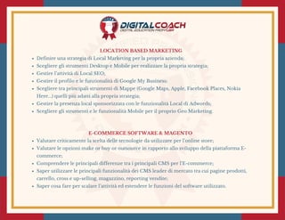 LOCATION BASED MARKETING
Definire una strategia di Local Marketing per la propria azienda;
Scegliere gli strumenti Desktop e Mobile per realizzare la propria strategia;
Gestire l’attività di Local SEO;
Gestire il profilo e le funzionalità di Google My Business;
Scegliere tra principali strumenti di Mappe (Google Maps, Apple, Facebook Places, Nokia
Here...) quelli più adatti alla propria strategia;
Gestire la presenza local sponsorizzata con le funzionalità Local di Adwords;
Scegliere gli strumenti e le funzionalità Mobile per il proprio Geo Marketing.
E-COMMERCE SOFTWARE & MAGENTO 
Valutare criticamente la scelta delle tecnologie da utilizzare per l’online store;
Valutare le opzioni make or buy or outsource in rapporto allo sviluppo della piattaforma E-
commerce;
Comprendere le principali differenze tra i principali CMS per l’E-commerce;
Saper utilizzare le principali funzionalità dei CMS leader di mercato tra cui pagine prodotti,
carrello, cross e up-selling, magazzino, reporting vendite;
Saper cosa fare per scalare l’attività ed estendere le funzioni del software utilizzato.
 