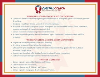 WORDPRESS FOR BLOGGING & SEO COPYWRITING
Conoscere ed utilizzare tutte le principali funzionalità di Wordpress per la creazione e gestione
di un blog;
Scegliere e cambiare il tema secondo le proprie esigenze;
Scegliere ed utilizzare i migliori plugin Wordpress per finalità SEO, contact form, newsletter,
monitoraggio analytics, gestione spam ed altri;
Creare contenuti ottimizzati per i motori di ricerca;
Scrivere seguendo principi SEO secondo una logica finalizzata a massimizzare il traffico
organico.
 WEB REPUTATION  & SOCIAL MEDIA MONITORING 
Impostare una strategia di social media listening;
Scegliere strumenti di social media monitoring;
Utilizzare le principali funzionalità di tool di social monitoring quali Talkwalker, Social
Mention, Google Alert;
Interpretare i risultati offerti dai software in ottica di brand reputation;
Definire strategie di miglioramento della web reputation.
TWITTER MARKETING 
Creare e gestire un profilo Business su Twitter;
Gestire eventi live su Twitter;
Favorire l’aumento di follower su Twitter;
Creare e gestire campagne di advertising su Twitter.
 