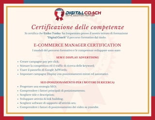 Certificazione delle competenze
Si certifica che Eniko Tonko  ha frequentato presso il nostro istituto di formazione
"Digital Coach" il percorso formativo dal titolo:
E-COMMERCE MANAGER CERTIFICATION
I moduli del percorso formativo e le competenze sviluppate sono state:
SEM E DISPLAY ADVERTISING
Creare campagne pay per click;
Stimare la competition ed il traffic di ricerca delle keyword;
Usare il pannello di Google AdWords;
Impostare campagne Display con posizionamenti mirati ed automatici.
SEO (POSIZIONAMENTO PER I MOTORI DI RICERCA)
Progettare una strategia SEO;
Comprendere i fattori principali di posizionamento;
Scegliere title e description;
Sviluppare attività di link building;
Scegliere software di supporto all'attività seo;
Comprendere i fattori di posizionamento dei video su youtube.
 