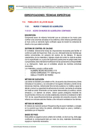 “MEJORAMIENTO DEL SERVICIO EDUCATIVO DEL NIVEL PRIMARIOEN LA IE N°14083 MARIA VICTORIA RUMICHE FIESTAS DEL
CENTRO POBLADO PARACHIQUE, DISTRITO DE SECHURA, PROVINCIA DE SECHURA - PIURA”
MUNICIPALIDAD PROVINCIAL DE SECHURA ESPECIFICACIONES TECNICAS - ARQUITECTURA
ESPECIFICACIONES TÉCNICAS ESPECÍFICAS
11.0. PABELLON 01, 02 y 03 DE AULAS
11.01. MUROS Y TABIQUES DE ALBAÑILERIA
11.01.01. ACERO EN MUROS DE ALBAÑILERIA CONFINADA
DESCRIPCIÓN
Comprende acero de refuerzo horizontal que se colocara en los muros para
confinar a las columnas ubicadas en los extremos, dicho refuerzo permitirá actuar
al muro como un elemento rígido confinado capaz de resistir los esfuerzos de
diseño a los que estará sometido.
SISTEMA DE CONTROL DE CALIDAD
El contratista deberá tomar todas las disposiciones necesarias para facilitar el
control por parte del Supervisor. Éste,a su vez, efectuará todas las medidas que
estime convenientes, sin perjuicio del avance de los trabajos. Si alguna
característica de los materiales y trabajos objeto del control no está de acuerdo
con lo especificado o si,a juicio del Supervisor puede poner en peligro seres vivos
o propiedades,éste ordenarálamodificaciónde las operacionescorrespondientes
o su interrupción, hasta que el contratista adopte las medidas correctivas
necesarias.
Los materiales y equipo a utilizar serán:
- ALAMBRE NEGRO RECOCIDO # 16
- ACERO CORRUGADO FY= 4200 Kg/cm2
- CIZALLA P/CORTE DE FIERRO
MÉTODO DE EJECUCIÓN
Las barras se doblarány se cortarán en frío, de acuerdo alas dimensiones y forma
indicadas en los planos, y se colocarán en los lugares indicados y dentro de las
tolerancias máximas, deberá estar libre de toda sustancia no metálica capaz de
afectar y reducir su capacidad de adherencia al concreto.Las barras de armadura
del metal se unirán firmemente con las barras transversales y/o estribos, toda la
armadura y el alambre de amarre, deben quedar protegidos mediante los
recubrimientos mínimos de concreto establecidos,teniendo consideración el ítem
19.0 de las especificaciones técnicas generales del presente proyecto, dicho
refuerzo se colocara cada tres hiladas u otra indicación señalada en las láminas.
MÉTODO DE MEDICIÓN
El método de medición será por Kilogramos (Kg) de acero habilitado y colocado
en la posición que índica los planos, obtenidos según su peso y cantidad y
aprobados por el Inspector.
BASES DE PAGO
Esta partida se pagará al precio unitario del contrato, es decir por kg, dicho pago
contribuirá la compensación total por mano de obra, materiales herramientas,
equipos e imprevisto necesarios.
 